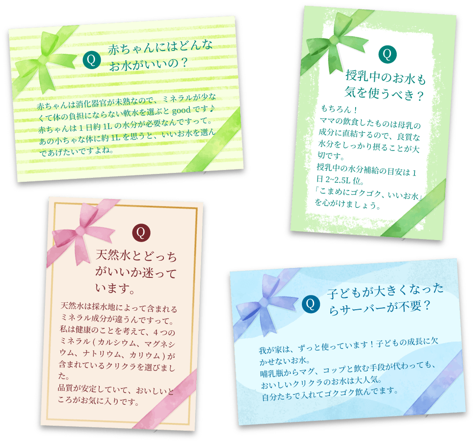 Q:赤ちゃんにはどんなお水がいいの？A:赤ちゃんは消化器官が未熟なので、ミネラルが少なくて体の負担にならない軟水を選ぶとgoodです♪
                    赤ちゃんは1日約1Lの水分が必要なんですって。あの小ちゃな体に約1Lを思うと、いいお水を選んであげたいですよね。Q:授乳中のお水も気を使うべき？A:もちろん！ママの飲食したものは母乳の成分に直結するので、良質な水分をしっかり摂ることが大切です。授乳中の水分補給の目安は1日2~2.5L位。「こまめにゴクゴク、いいお水」を心がけましょう。Q:天然水とどっちがいいか迷っています。A:天然水は採水地によって含まれるミネラル成分が違うんですって。私は健康のことを考えて、4つのミネラル(カルシウム、マグネシウム、ナトリウム、カリウム)が含まれているクリクラを選びました。品質が安定していて、おいしいところがお気に入りです。Q:子どもが大きくなったらサーバーが不要？A:我が家は、ずっと使っています！子どもの成長に欠かせないお水。哺乳瓶からマグ、コップと飲む手段が代わっても、おいしいクリクラのお水は大人気。自分たちで入れてゴクゴク飲んでます。